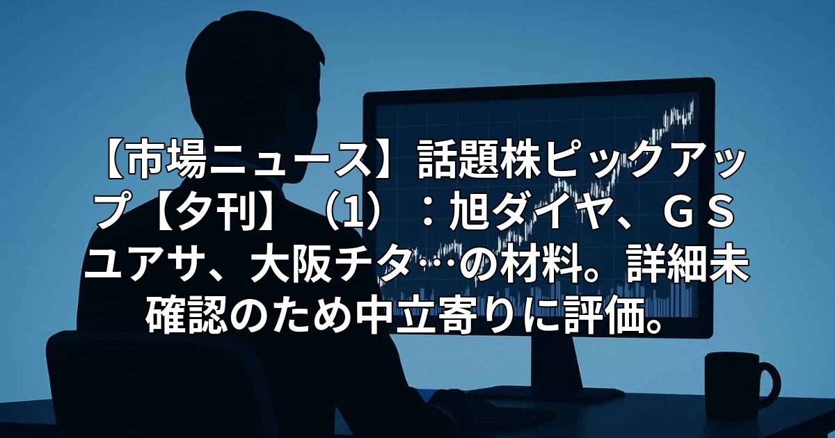 【市場ニュース】話題株ピックアップ【夕刊】(1):旭ダイヤ、GSユアサ、大阪チタ…の材料。詳細未確認のため中立寄りに評価。