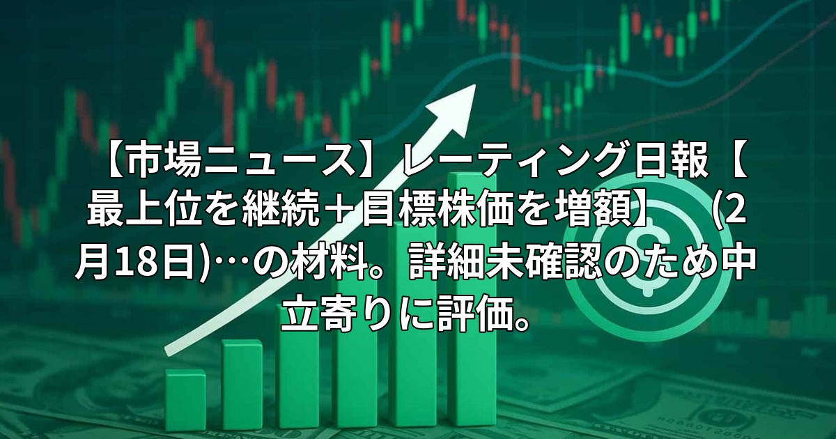 【市場ニュース】レーティング日報【最上位を継続+目標株価を増額】 (2月18日)…の材料。詳細未確認のため中立寄りに評価。