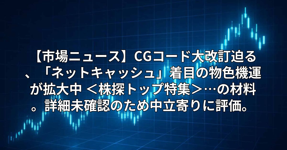 【市場ニュース】CGコード大改訂迫る、「ネットキャッシュ」着目の物色機運が拡大中 <株探トップ特集>…の材料。詳細未確認のため中立寄りに評価。
