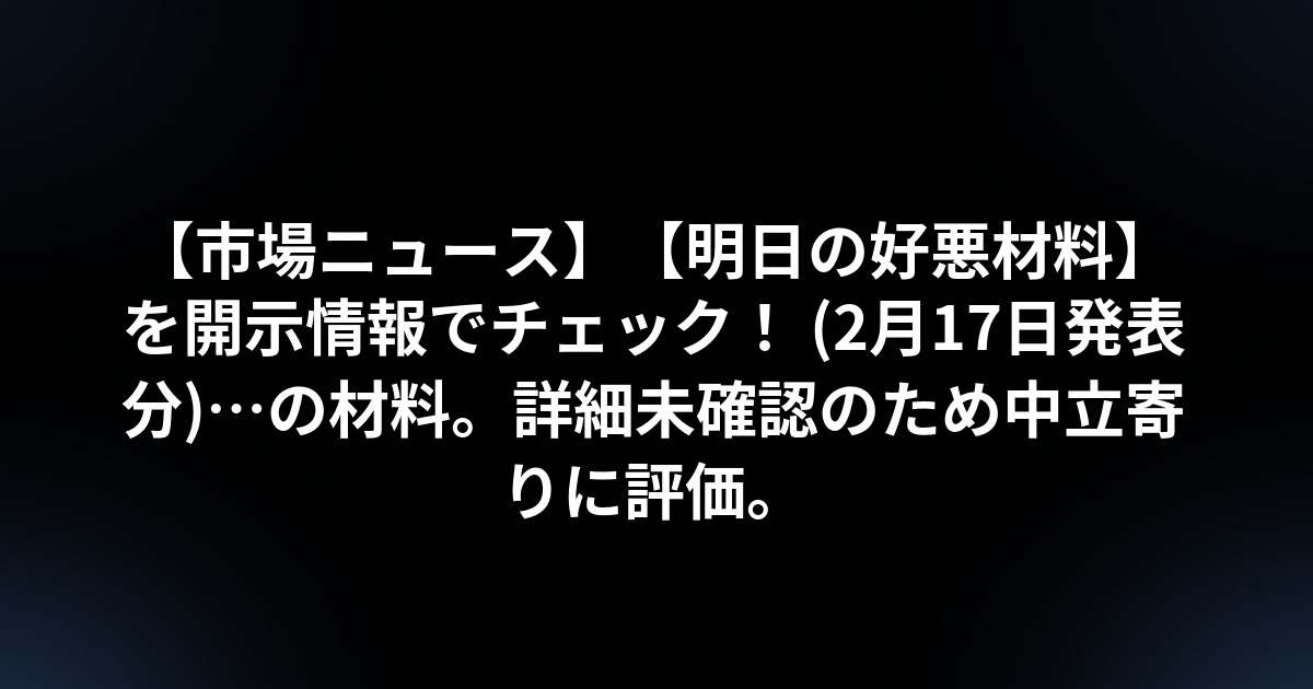 【市場ニュース】【明日の好悪材料】を開示情報でチェック! (2月17日発表分)…の材料。詳細未確認のため中立寄りに評価。