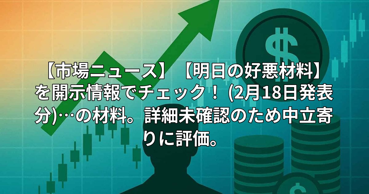 【市場ニュース】【明日の好悪材料】を開示情報でチェック! (2月18日発表分)…の材料。詳細未確認のため中立寄りに評価。