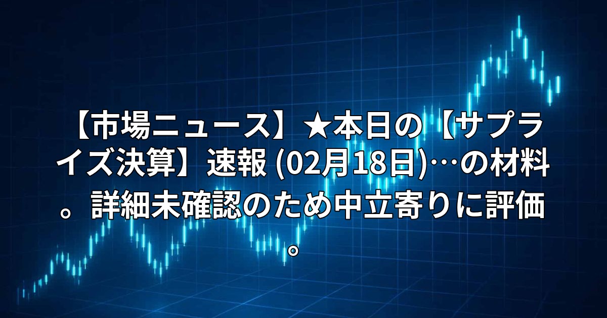 【市場ニュース】★本日の【サプライズ決算】速報 (02月18日)…の材料。詳細未確認のため中立寄りに評価。