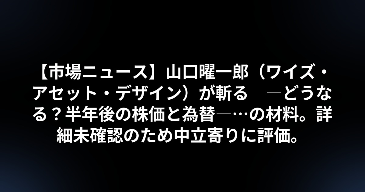 【市場ニュース】山口曜一郎(ワイズ・アセット・デザイン)が斬る ―どうなる?半年後の株価と為替―…の材料。詳細未確認のため中立寄りに評価。