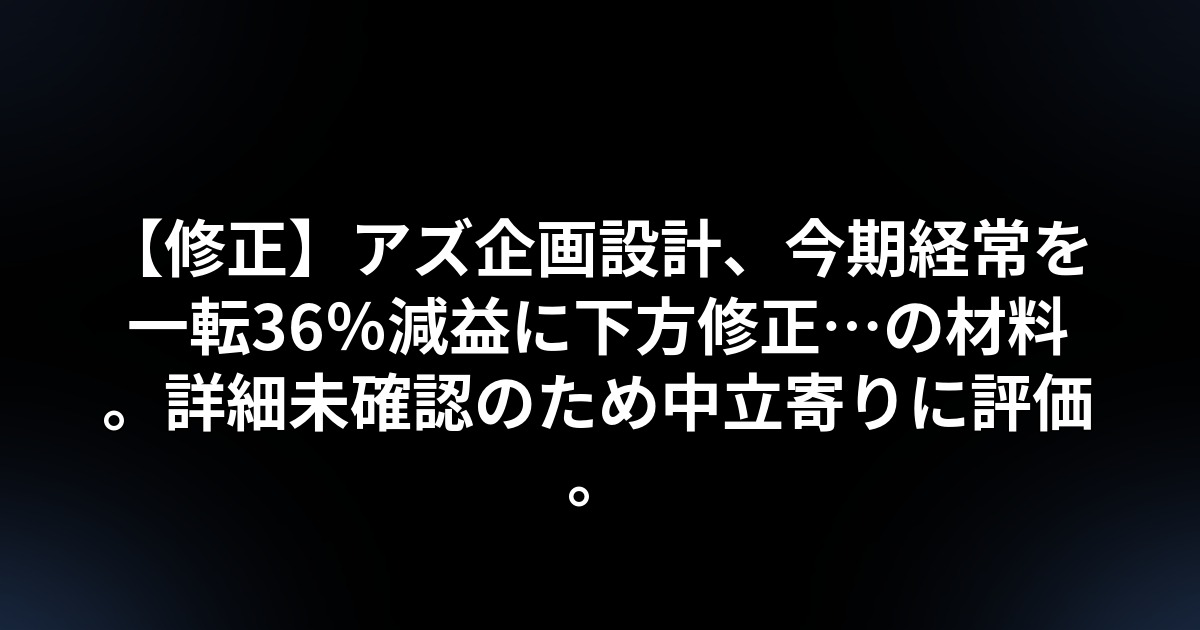 【修正】アズ企画設計、今期経常を一転36%減益に下方修正…の材料。詳細未確認のため中立寄りに評価。